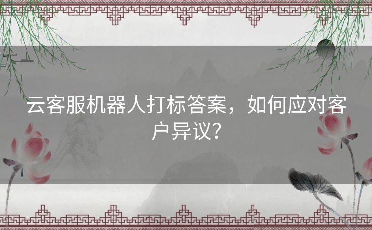 云客服机器人打标答案，如何应对客户异议？
