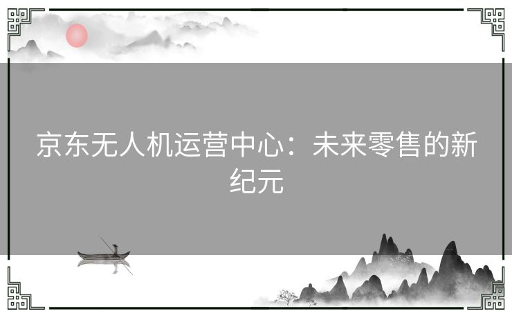 京东无人机运营中心：未来零售的新纪元