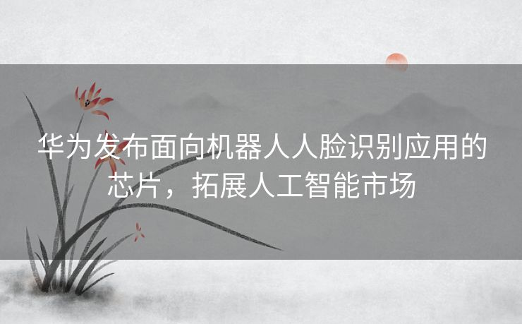 华为发布面向机器人人脸识别应用的芯片，拓展人工智能市场