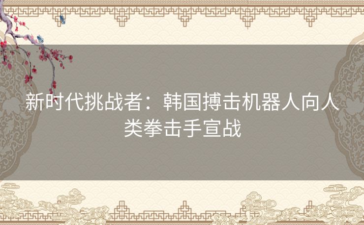 新时代挑战者：韩国搏击机器人向人类拳击手宣战