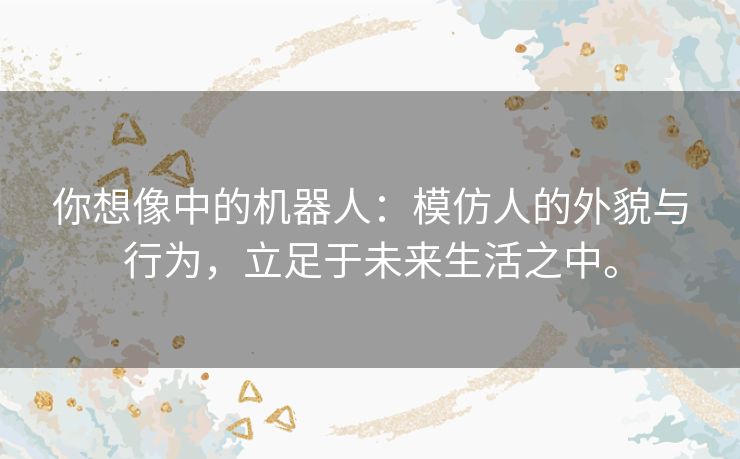 你想像中的机器人：模仿人的外貌与行为，立足于未来生活之中。