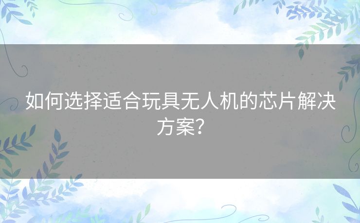 如何选择适合玩具无人机的芯片解决方案？