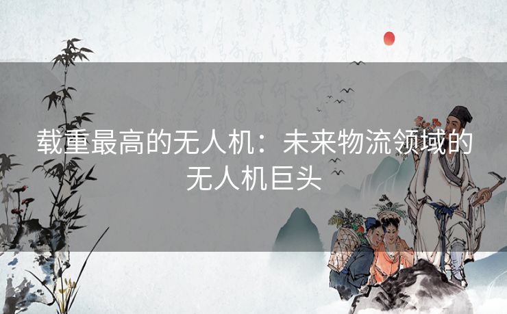 载重最高的无人机：未来物流领域的无人机巨头