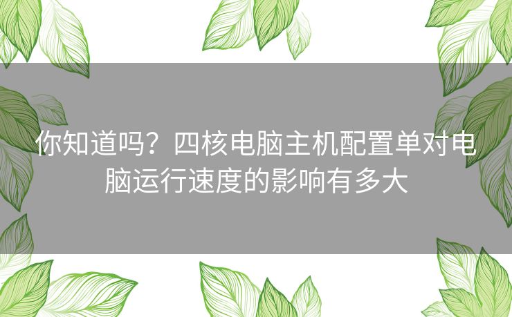 你知道吗？四核电脑主机配置单对电脑运行速度的影响有多大