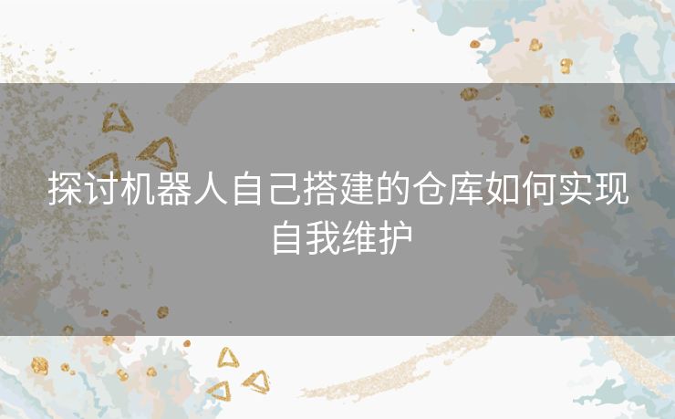 探讨机器人自己搭建的仓库如何实现自我维护