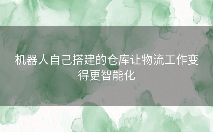 机器人自己搭建的仓库让物流工作变得更智能化