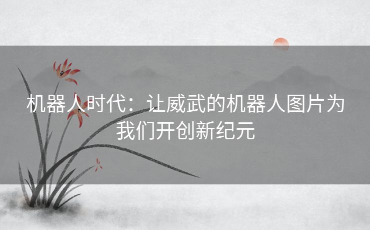 机器人时代：让威武的机器人图片为我们开创新纪元