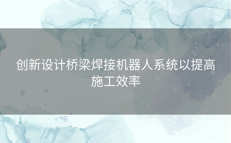 创新设计桥梁焊接机器人系统以提高施工效率
