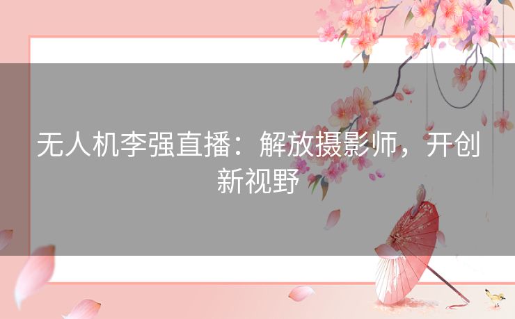 无人机李强直播：解放摄影师，开创新视野