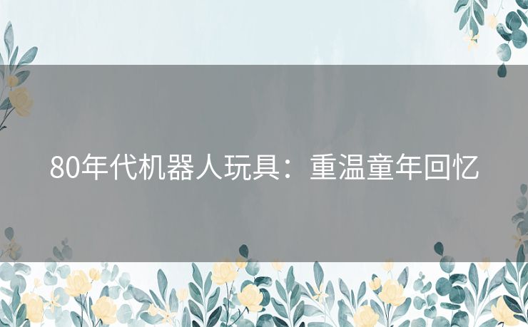 80年代机器人玩具：重温童年回忆