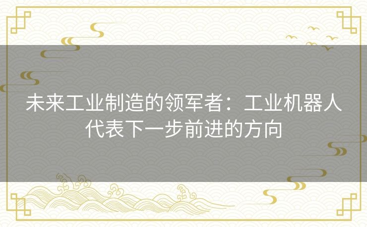 未来工业制造的领军者：工业机器人代表下一步前进的方向