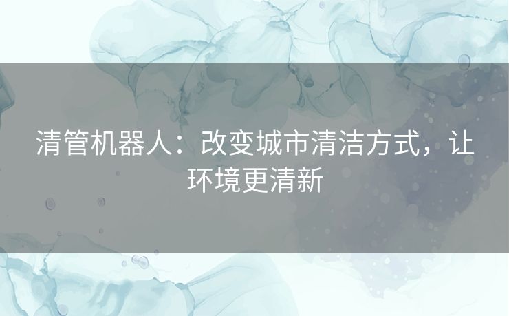 清管机器人：改变城市清洁方式，让环境更清新