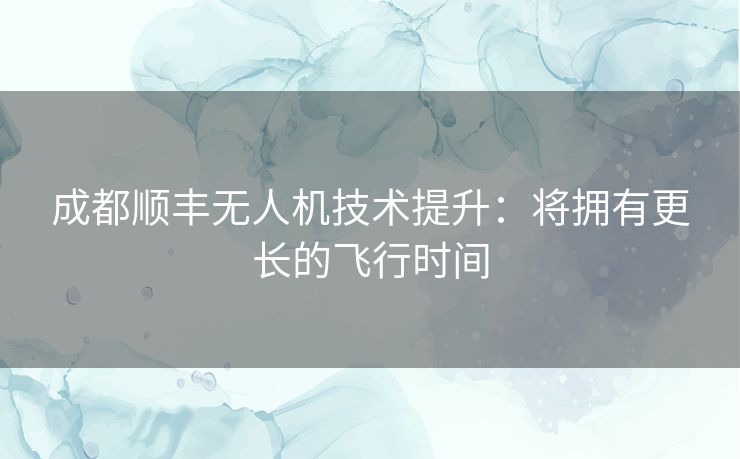 成都顺丰无人机技术提升：将拥有更长的飞行时间