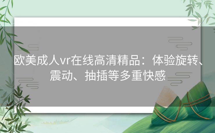 欧美成人vr在线高清精品：体验旋转、震动、抽插等多重快感