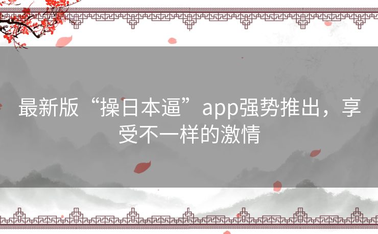 最新版“操日本逼”app强势推出，享受不一样的激情