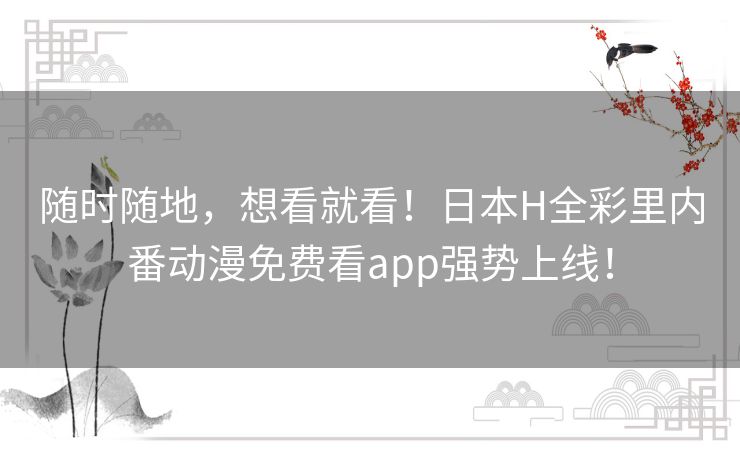 随时随地，想看就看！日本H全彩里内番动漫免费看app强势上线！