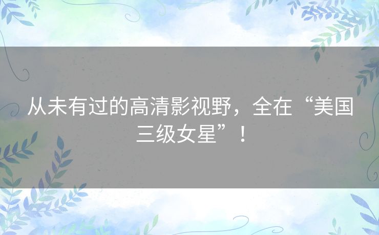 从未有过的高清影视野，全在“美国三级女星”！