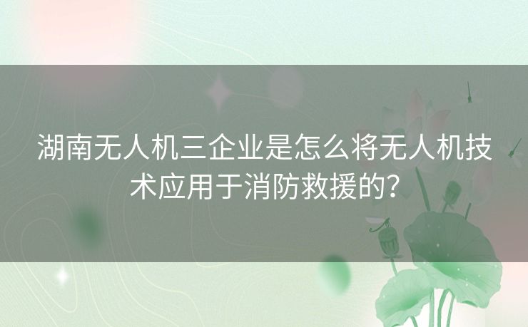 湖南无人机三企业是怎么将无人机技术应用于消防救援的？
