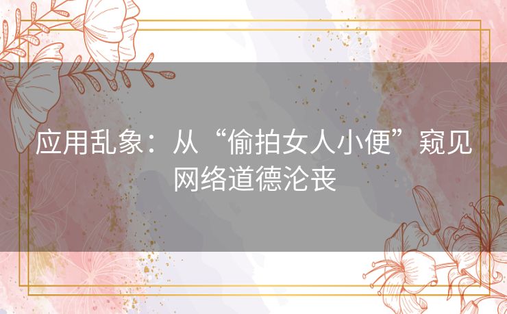 应用乱象：从“偷拍女人小便”窥见网络道德沦丧