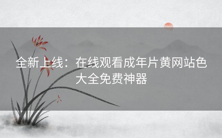 全新上线：在线观看成年片黄网站色大全免费神器