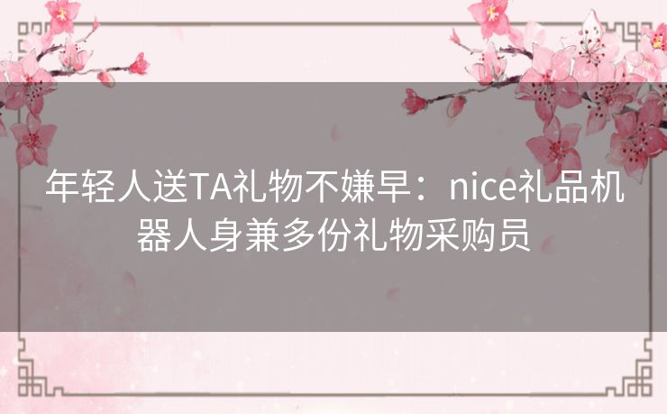 年轻人送TA礼物不嫌早：nice礼品机器人身兼多份礼物采购员