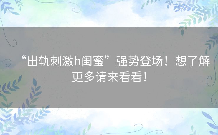 “出轨刺激h闺蜜”强势登场！想了解更多请来看看！