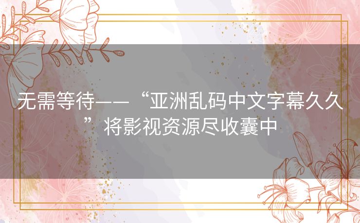 无需等待——“亚洲乱码中文字幕久久”将影视资源尽收囊中
