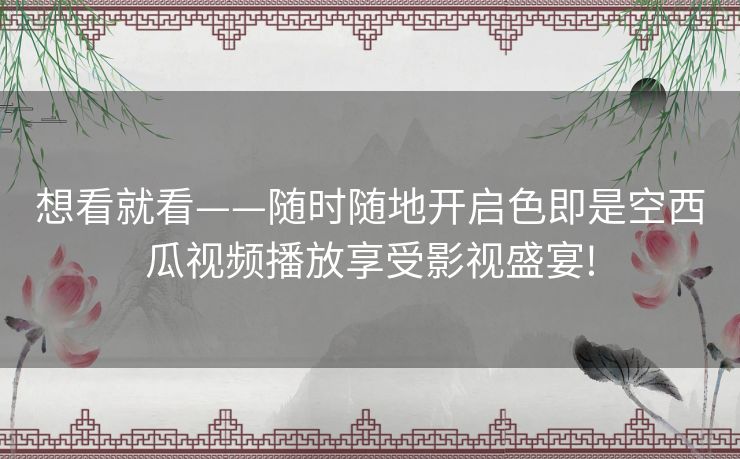 想看就看——随时随地开启色即是空西瓜视频播放享受影视盛宴!
