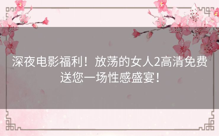 深夜电影福利！放荡的女人2高清免费送您一场性感盛宴！