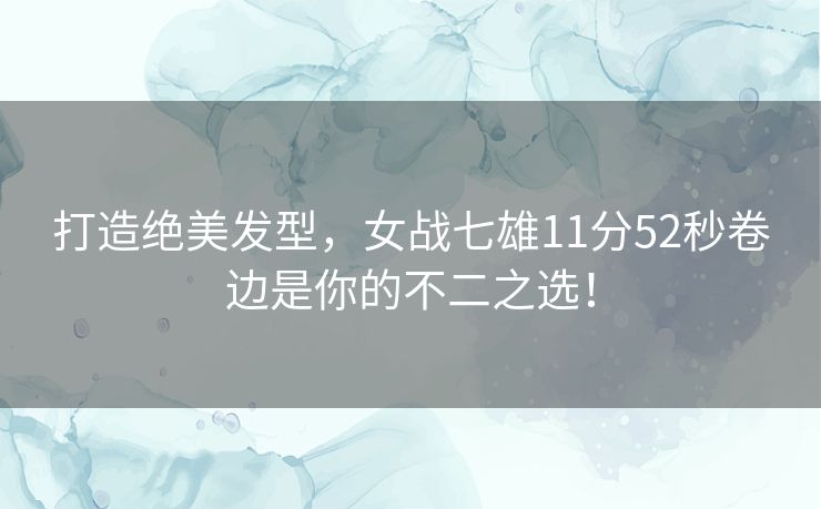 打造绝美发型，女战七雄11分52秒卷边是你的不二之选！