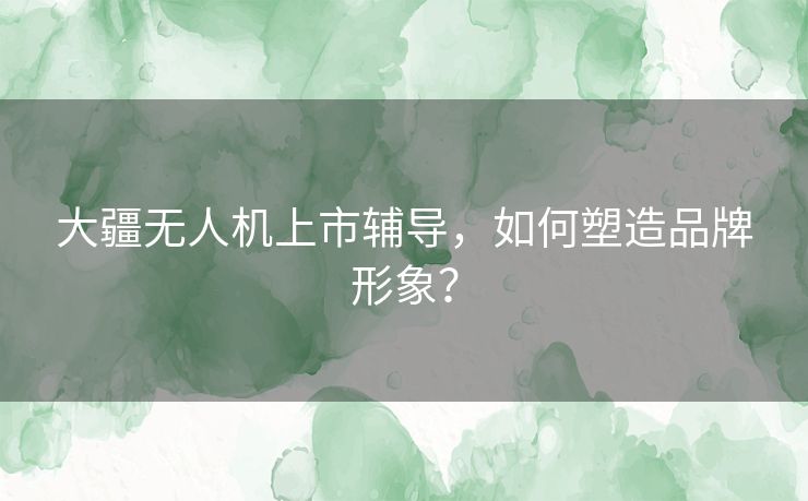 大疆无人机上市辅导，如何塑造品牌形象？