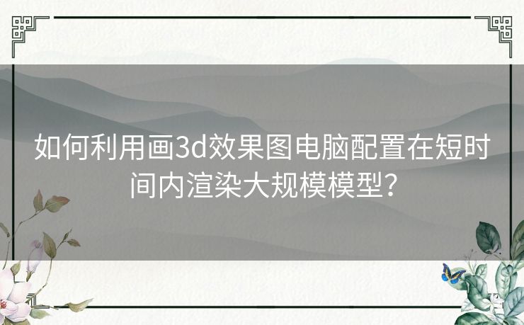 如何利用画3d效果图电脑配置在短时间内渲染大规模模型？