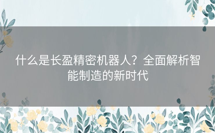 什么是长盈精密机器人？全面解析智能制造的新时代