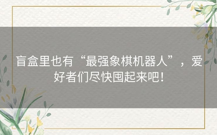 盲盒里也有“最强象棋机器人”，爱好者们尽快囤起来吧！
