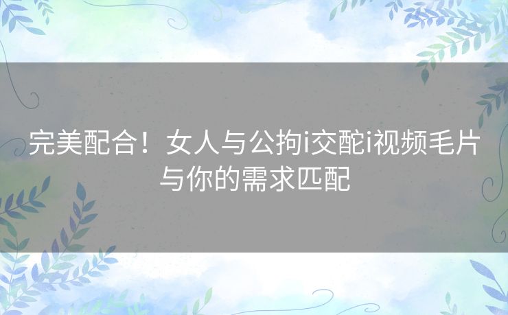 完美配合！女人与公拘i交酡i视频毛片与你的需求匹配