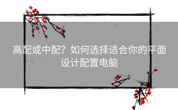 高配或中配？如何选择适合你的平面设计配置电脑