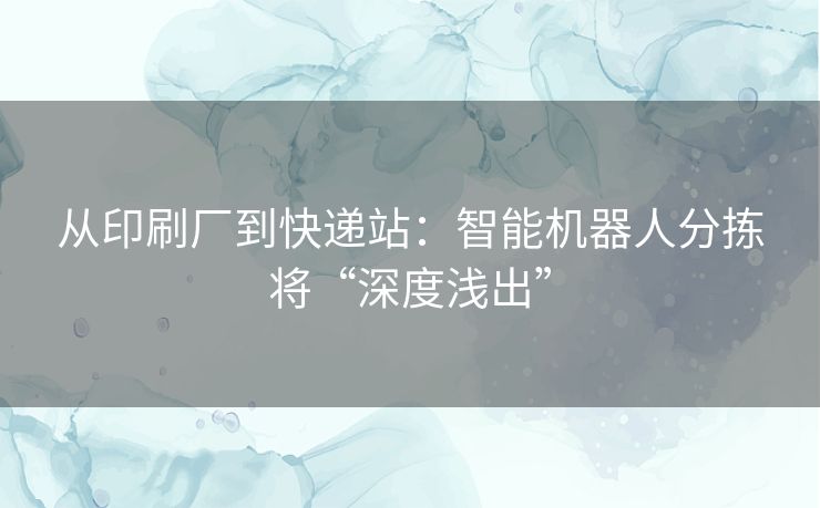 从印刷厂到快递站：智能机器人分拣将“深度浅出”