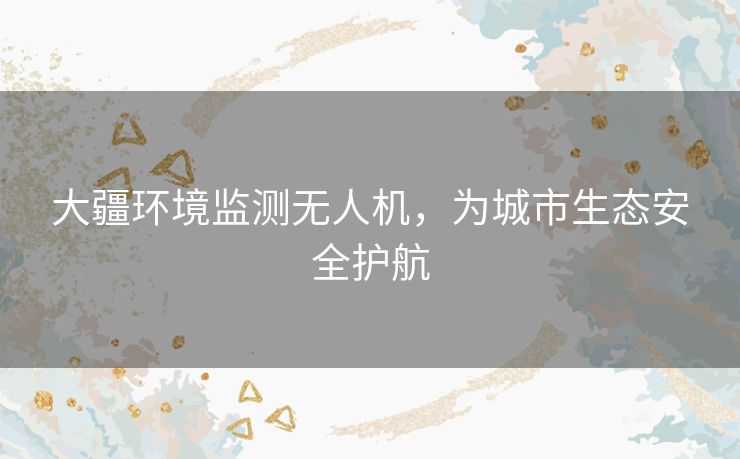 大疆环境监测无人机，为城市生态安全护航