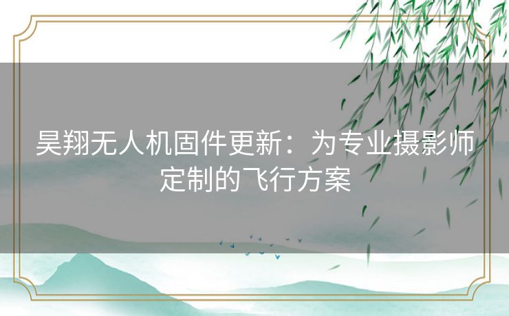 昊翔无人机固件更新：为专业摄影师定制的飞行方案