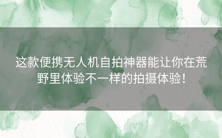 这款便携无人机自拍神器能让你在荒野里体验不一样的拍摄体验！