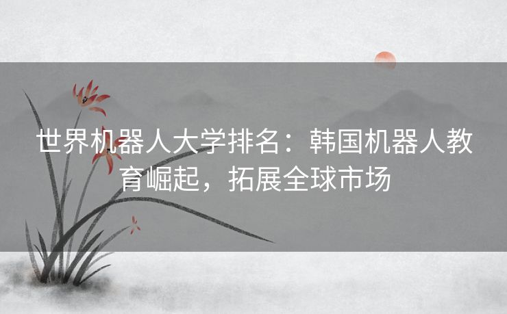 世界机器人大学排名：韩国机器人教育崛起，拓展全球市场