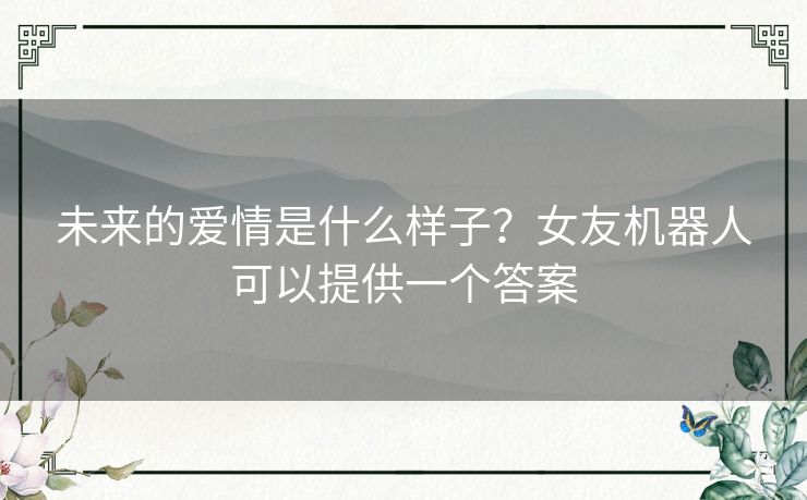未来的爱情是什么样子？女友机器人可以提供一个答案