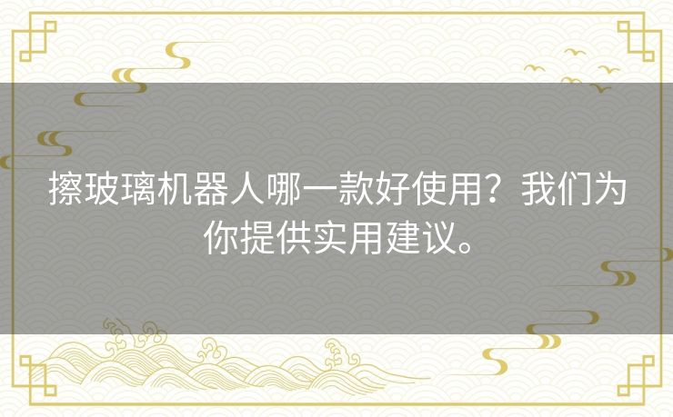 擦玻璃机器人哪一款好使用？我们为你提供实用建议。