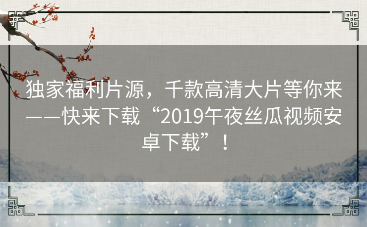 独家福利片源，千款高清大片等你来——快来下载“2019午夜丝瓜视频安卓下载”！