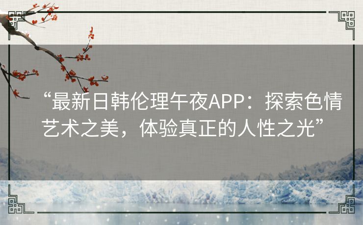 “最新日韩伦理午夜APP：探索色情艺术之美，体验真正的人性之光”