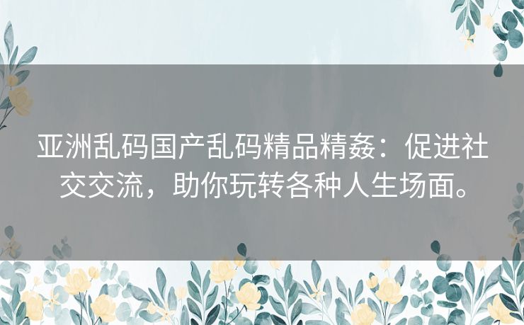 亚洲乱码国产乱码精品精姦：促进社交交流，助你玩转各种人生场面。