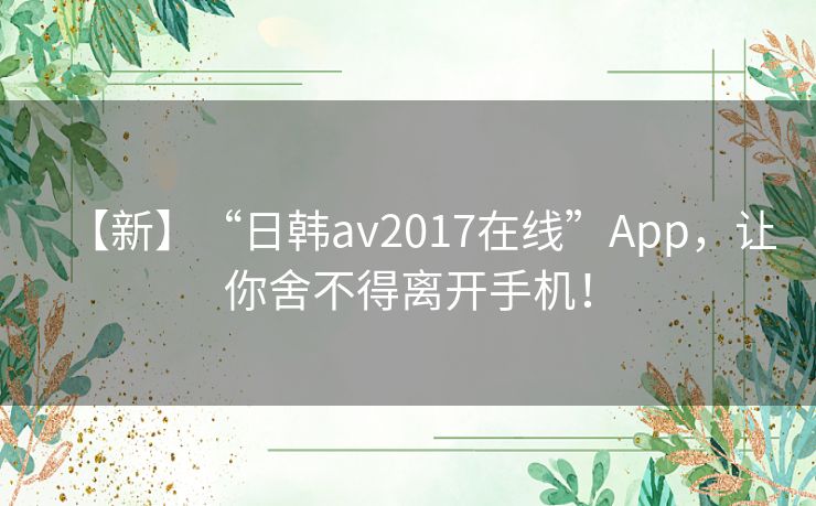 【新】“日韩av2017在线”App，让你舍不得离开手机！