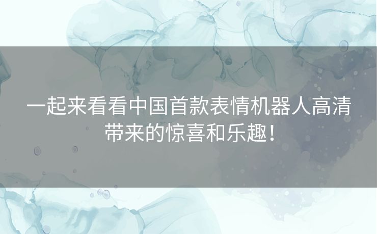一起来看看中国首款表情机器人高清带来的惊喜和乐趣！