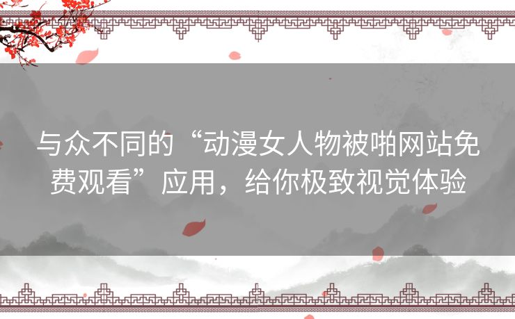 与众不同的“动漫女人物被啪网站免费观看”应用，给你极致视觉体验