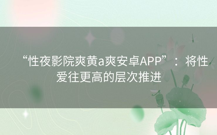 “性夜影院爽黄a爽安卓APP”：将性爱往更高的层次推进